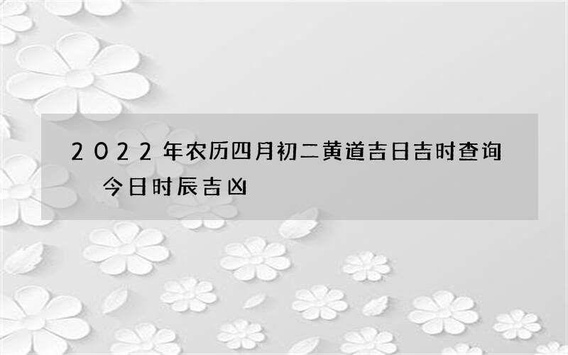 2022年农历四月初二黄道吉日吉时查询 今日时辰吉凶